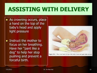 ASSISTING WITH DELIVERY
    As crowning occurs, place
     a hand on the top of the
     baby’s head and apply
     light pressure

    Instruct the mother to
     focus on her breathing.
     Have her “pant like a
     dog” to help her stop
     pushing and prevent a
     forceful birth.

7/31/2012                      Dr. Yin Moe Han   13
 