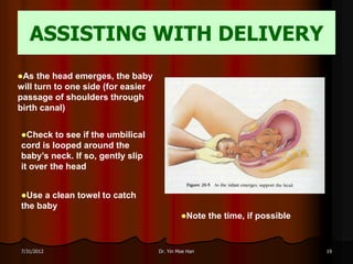 ASSISTING WITH DELIVERY
As   the head emerges, the baby
will turn to one side (for easier
passage of shoulders through
birth canal)


Check   to see if the umbilical
cord is looped around the
baby’s neck. If so, gently slip
it over the head


Use  a clean towel to catch
the baby
                                             Note    the time, if possible


7/31/2012                           Dr. Yin Moe Han                           19
 