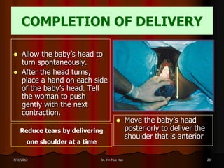 COMPLETION OF DELIVERY

    Allow the baby’s head to
     turn spontaneously.
    After the head turns,
     place a hand on each side
     of the baby’s head. Tell
     the woman to push
     gently with the next
     contraction.
                                                  Move the baby’s head
    Reduce tears by delivering                     posteriorly to deliver the
                                                   shoulder that is anterior
        one shoulder at a time

7/31/2012                        Dr. Yin Moe Han                                23
 