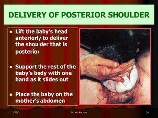 DELIVERY OF POSTERIOR SHOULDER

    Lift the baby’s head
     anteriorly to deliver
     the shoulder that is
     posterior

    Support the rest of the
     baby’s body with one
     hand as it slides out

    Place the baby on the
     mother’s abdomen

7/31/2012                    Dr. Yin Moe Han   24
 
