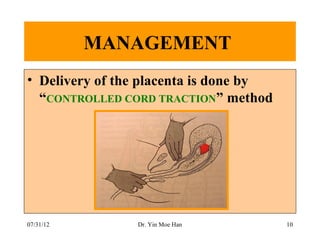 MANAGEMENT
• Delivery of the placenta is done by
  “CONTROLLED CORD TRACTION” method




07/31/12        Dr. Yin Moe Han         10
 