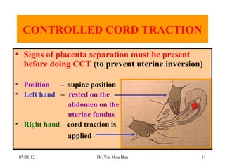 CONTROLLED CORD TRACTION

• Signs of placenta separation must be present
  before doing CCT (to prevent uterine inversion)

• Position – supine position
• Left hand – rested on the
               abdomen on the
               uterine fundus
• Right hand – cord traction is
               applied

 07/31/12                Dr. Yin Moe Han        11
 