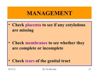 MANAGEMENT
• Check placenta to see if any cotyledons
  are missing

• Check membranes to see whether they
  are complete or incomplete

• Check tears of the genital tract
07/31/12          Dr. Yin Moe Han           15
 