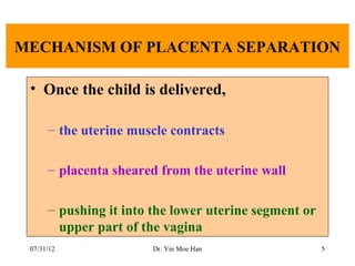 MECHANISM OF PLACENTA SEPARATION

 • Once the child is delivered,

      – the uterine muscle contracts

      – placenta sheared from the uterine wall

      – pushing it into the lower uterine segment or
        upper part of the vagina
 07/31/12               Dr. Yin Moe Han                5
 