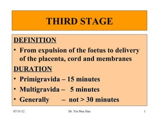 THIRD STAGE
DEFINITION
• From expulsion of the foetus to delivery
  of the placenta, cord and membranes
DURATION
• Primigravida – 15 minutes
• Multigravida – 5 minutes
• Generally     – not > 30 minutes
07/31/12          Dr. Yin Moe Han            1
 
