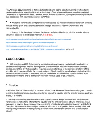2-Anatomic Variants and Pitfalls of the Labrum, Glenoid Cartilage, and Glenohumeral
Ligaments. Kevin S. Dunham & co.
Magn Reson Imaging Clin N Am 20 (2012) 213–228
https://www.researchgate.net/publication/223982026
3- Shoulder MR Anatomy: Normal anatomy, Variants and Checklist
Robin Smithuis and Henk Jan van der Woude
http://www.radiologyassistant.nl/en/p4f49ef79818c2/shouldermranatomy. html
4-Glenoid labrum variants
Dr Henry Knipe ◉ and A.Prof Frank Gaillard ◉ et al.
http://radiopaedia.org/articles/glenoidlabrumvariants
5-GLENOID LABRUM MRI SIMPLIFIED 1,2,3 &4.
http://radedasia.com/glenoidlabrummrisimpliﬁed
6-Normal Labral Variants
Michael J. Tuite, MD
In STATdx: Musculoskeletal > Diagnosis > Trauma > Shoulder and Humerus > Ligamentous Pathology > Instability and
Labrum
https://my.statdx.com/document/normallabralvariants/ ba8a04a082f14791812cada37a410416/ print
7- SLAP Tear
Michael J. Tuite, MD
In STATdx: Musculoskeletal > Diagnosis > Trauma > Shoulder and Humerus > Ligamentous Pathology > Superior
Labrum
https://my.statdx.com/document/slaptear/
12c9219761fd4cee9da20774ce481479/ print 1/8
8- Shoulder Arthrography
Julia R. Crim, MD
In STATdx
https://my.statdx.com/document/shoulderarthrography/
d3ed4f3015fb4bd3a1f48c494d6f49cc/ print 1/5
9- Imaging Anatomy, MusculoSkeletal, Shoulder,
Labrum (Catherine C. Roberts, MD & co.) and Ligaments (Catherine C. Roberts, MD & co.)
2005-2013, Amirsys,Inc.
https://ebooks.amirsys.com/EbookAdvantageMain.jsp?rc=false#1
10- Glenoid labrum
Glenoid labrum Wikipedia,
the free encyclopedia https://en.wikipedia.org/wiki/Glenoid_labrum
 