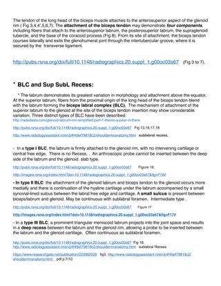 signal intensity in nearly a third of arthroscopically normal labral tissue. These hyperintensities intra
labral seem to be due to mucinous and myxoid contents.
e- Labral appearance may also change with internalexternal rotation of the shoulder.
Nonarthrographic MR imaging with the arm in internal rotation may cause redundancy of the
anteroinferior capsular structures and obscuration of the underlying labrum, potentially leading to
falsenegative interpretations.
B- Normale anatomic Variants of The Biceps Labral Complex:
* Biceps Tendon
The tendon of the long head of the biceps muscle attaches to the anterosuperior aspect of the glenoid
rim ( Fig 3,4,4’,5,6,7). The attachment of the biceps tendon may demonstrate four components,
including ﬁbers that attach to the anterosuperior labrum, the posterosuperior labrum, the supraglenoid
tubercle, and the base of the coracoid process (Fig 8). From its site of attachment, the biceps tendon
courses laterally and exits the glenohumeral joint through the intertubercular groove, where it is
secured by the transverse ligament.
* BLC and Sup SubL Recess:
* The labrum demonstrates its greatest variation in morphology and attachment above the equator
(Fig 8’). At the superior labrum, ﬁbers from the proximal origin of the long head of the biceps tendon
blend with the labrum forming the biceps labral complex (BLC). The mechanism of attachment of
the superior labrum to the glenoid at the site of the biceps tendon insertion may show considerable
variation (Fig 9, 10, 11, 12). Three distinct types of BLC have been described:
- In a type I BLC, the labrum is ﬁrmly attached to the glenoid rim, with no intervening cartilage or
central free edge. There is no Recess. . An arthroscopic probe cannot be inserted between the deep
side of the labrum and the glenoid (ﬁg 10). slab type.
- In type II BLC: the attachment of the glenoid labrum and biceps tendon to the glenoid occurs more
medially and there is continuation of the hyaline cartilage under the labrum accompanied by a small
synovial-lined sulcus between the labral free edge and cartilage. A small sulcus is present between
biceps/labrum and glenoid (Fig 11). May be continuous with sublabral foramen. Intermediate type .
- In a type III BLC, a prominent triangular meniscoid labrum projects into the joint space and results
in a deep recess between the labrum and the glenoid rim, allowing a probe to be inserted between
the labrum and the glenoid cartilage (Fig12a &12b) (Fig 13a,13b). Often continuous as sublabral
foramen.
 