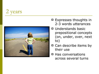 2 years Expresses thoughts in 2-3 words utterances Understands basic prepositional concepts (on, under, over, next to) Can describe items by their use Has conversations across several turns 