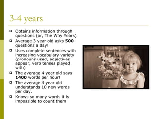 3-4 years Obtains information through questions (or, The Why Years) Average 3 year old asks  500  questions a day! Uses complete sentences with increasing vocabulary variety (pronouns used, adjectives appear, verb tenses played with) The average 4 year old says  1400  words per hour! The average 4 year old understands 10 new words per day. Knows so many words it is impossible to count them 