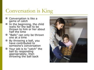 Conversation is King Conversation is like a game of catch In the beginning, the child waits for the ball to be thrown to him or her about half the time “ Balls” can only be thrown one at a time By throwing a ball, you have contributed to someone’s conversation Your job is to “catch” the ball by responding appropriately, then throwing the ball back 