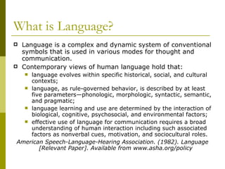 What is Language? Language is a complex and dynamic system of conventional symbols that is used in various modes for thought and communication. Contemporary views of human language hold that:  language evolves within specific historical, social, and cultural contexts; language, as rule-governed behavior, is described by at least five parameters—phonologic, morphologic, syntactic, semantic, and pragmatic; language learning and use are determined by the interaction of biological, cognitive, psychosocial, and environmental factors; effective use of language for communication requires a broad understanding of human interaction including such associated factors as nonverbal cues, motivation, and sociocultural roles. American Speech-Language-Hearing Association. (1982). Language [Relevant Paper]. Available from www.asha.org/policy  