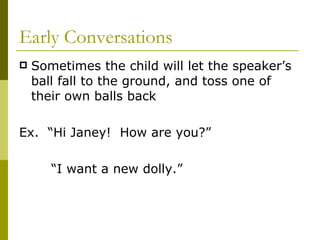 Early Conversations Sometimes the child will let the speaker’s ball fall to the ground, and toss one of their own balls back Ex.  “Hi Janey!  How are you?” “ I want a new dolly.” 
