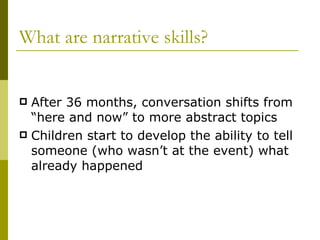 What are narrative skills? After 36 months, conversation shifts from “here and now” to more abstract topics Children start to develop the ability to tell someone (who wasn’t at the event) what already happened 
