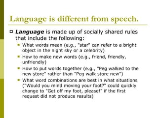Language is different from speech.   Language  is made up of socially shared rules that include the following: What words mean (e.g., "star" can refer to a bright object in the night sky or a celebrity)  How to make new words (e.g., friend, friendly, unfriendly)  How to put words together (e.g., "Peg walked to the new store" rather than "Peg walk store new")  What word combinations are best in what situations ("Would you mind moving your foot?“ could quickly change to "Get off my foot, please!" if the first request did not produce results)  