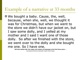 Example of a narrative at 33 months We bought a baby. Cause, the, well, because, when she, well, we thought it was for Christmas, but when we went to the store we didn’t have our jacket on, but I saw some dolly, and I yelled at my mother and I said I want one of those dolly.  So after we finished with the store, we went over to the dolly and she bought me one. So I have one. Ref-How babies talk: the magic and mystery of language in the first three years ...   By Roberta Michnick Golinkoff, Kathy Hirsh-Pasek  