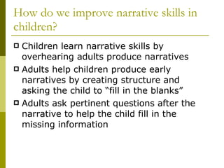 How do we improve narrative skills in children? Children learn narrative skills by overhearing adults produce narratives Adults help children produce early narratives by creating structure and asking the child to “fill in the blanks” Adults ask pertinent questions after the narrative to help the child fill in the missing information 