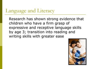 Language and Literacy Research has shown strong evidence that children who have a firm grasp of expressive and receptive language skills by age 3; transition into reading and writing skills with greater ease 