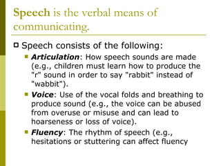Speech  is the verbal means of communicating. Speech consists of the following: Articulation : How speech sounds are made (e.g., children must learn how to produce the "r" sound in order to say "rabbit" instead of "wabbit").  Voice : Use of the vocal folds and breathing to produce sound (e.g., the voice can be abused from overuse or misuse and can lead to hoarseness or loss of voice).  Fluency : The rhythm of speech (e.g., hesitations or stuttering can affect fluency 