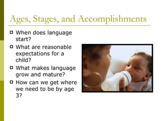 Ages, Stages, and Accomplishments When does language start? What are reasonable expectations for a child? What makes language grow and mature? How can we get where we need to be by age 3? 
