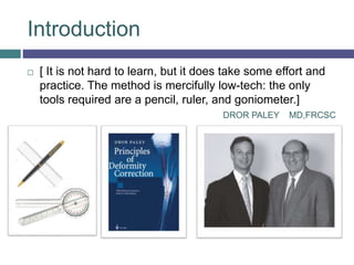 Introduction
 [ It is not hard to learn, but it does take some effort and
practice. The method is mercifully low-tech: the only
tools required are a pencil, ruler, and goniometer.]
DROR PALEY MD,FRCSC
 
