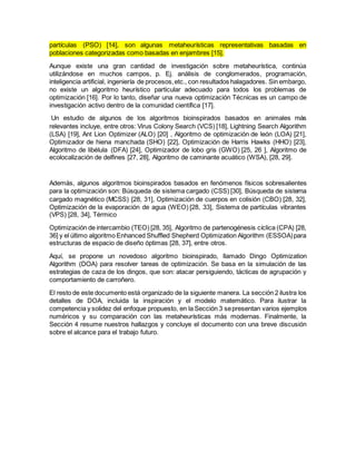 partículas (PSO) [14], son algunas metaheurísticas representativas basadas en
poblaciones categorizadas como basadas en enjambres [15].
Aunque existe una gran cantidad de investigación sobre metaheurística, continúa
utilizándose en muchos campos, p. Ej. análisis de conglomerados, programación,
inteligencia artificial, ingeniería de procesos,etc., con resultados halagadores. Sin embargo,
no existe un algoritmo heurístico particular adecuado para todos los problemas de
optimización [16]. Por lo tanto, diseñar una nueva optimización Técnicas es un campo de
investigación activo dentro de la comunidad científica [17].
Un estudio de algunos de los algoritmos bioinspirados basados en animales más
relevantes incluye, entre otros: Virus Colony Search (VCS) [18], Lightning Search Algorithm
(LSA) [19], Ant Lion Optimizer (ALO) [20] , Algoritmo de optimización de león (LOA) [21],
Optimizador de hiena manchada (SHO) [22], Optimización de Harris Hawks (HHO) [23],
Algoritmo de libélula (DFA) [24], Optimizador de lobo gris (GWO) [25, 26 ], Algoritmo de
ecolocalización de delfines [27, 28], Algoritmo de caminante acuático (WSA), [28, 29].
Además, algunos algoritmos bioinspirados basados en fenómenos físicos sobresalientes
para la optimización son: Búsqueda de sistema cargado (CSS) [30], Búsqueda de sistema
cargado magnético (MCSS) [28, 31], Optimización de cuerpos en colisión (CBO) [28, 32],
Optimización de la evaporación de agua (WEO) [28, 33], Sistema de partículas vibrantes
(VPS) [28, 34], Térmico
Optimización de intercambio (TEO) [28, 35], Algoritmo de partenogénesis cíclica (CPA) [28,
36] y el último algoritmo Enhanced Shuffled Shepherd Optimization Algorithm (ESSOA)para
estructuras de espacio de diseño óptimas [28, 37], entre otros.
Aquí, se propone un novedoso algoritmo bioinspirado, llamado Dingo Optimization
Algorithm (DOA) para resolver tareas de optimización. Se basa en la simulación de las
estrategias de caza de los dingos, que son: atacar persiguiendo, tácticas de agrupación y
comportamiento de carroñero.
El resto de este documento está organizado de la siguiente manera. La sección 2 ilustra los
detalles de DOA, incluida la inspiración y el modelo matemático. Para ilustrar la
competencia y solidez del enfoque propuesto, en la Sección 3 sepresentan varios ejemplos
numéricos y su comparación con las metaheurísticas más modernas. Finalmente, la
Sección 4 resume nuestros hallazgos y concluye el documento con una breve discusión
sobre el alcance para el trabajo futuro.
 
