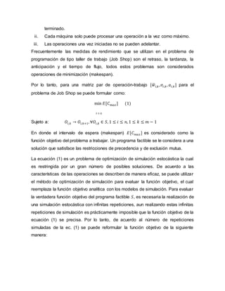 terminado.
ii. Cada máquina solo puede procesar una operación a la vez como máximo.
iii. Las operaciones una vez iniciadas no se pueden adelantar.
Frecuentemente las medidas de rendimiento que se utilizan en el problema de
programación de tipo taller de trabajo (Job Shop) son el retraso, la tardanza, la
anticipación y el tiempo de flujo, todos estos problemas son considerados
operaciones de minimización (makespan).
Por lo tanto, para una matriz par de operación-trabajo [𝑤
̅𝑖,𝑘,𝜎𝑖,𝑘, 𝑎𝑖,𝑘] para el
problema de Job Shop se puede formular como:
min 𝐸[𝐶𝑚𝑎𝑥] (1)
𝑆 ∈ Ω
Sujeto a: 𝑂𝑖,𝑘 → 𝑂𝑖,𝑘+1, ∀𝑂𝑖,𝑘 ∈ 𝑆, 1 ≤ 𝑖 ≤ 𝑛, 1 ≤ 𝑘 ≤ 𝑚 − 1
En donde el intervalo de espera (makespan) 𝐸[𝐶𝑚𝑎𝑥] es considerado como la
función objetivo del problema a trabajar. Un programa factible se le considera a una
solución que satisface las restricciones de precedencia y de exclusión mutua.
La ecuación (1) es un problema de optimización de simulación estocástica la cual
es restringida por un gran número de posibles soluciones. De acuerdo a las
características de las operaciones se describen de manera eficaz, se puede utilizar
el método de optimización de simulación para evaluar la función objetivo, el cual
reemplaza la función objetivo analítica con los modelos de simulación. Para evaluar
la verdadera función objetivo del programa factible 𝑆, es necesaria la realización de
una simulación estocástica con infinitas repeticiones, aun realizando estas infinitas
repeticiones de simulación es prácticamente imposible que la función objetivo de la
ecuación (1) se precisa. Por lo tanto, de acuerdo al número de repeticiones
simuladas de la ec. (1) se puede reformular la función objetivo de la siguiente
manera:
 