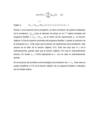 min F(S) =
1
𝐿
∑ 𝐶𝑚𝑎𝑥
𝑙
(𝑆)
𝐿
𝑙=1
(2)
𝑆 ∈ Ω
Sujeto a: 𝑂𝑖,𝑘 → 𝑂𝑖,𝑘+1, ∀𝑂𝑖,𝑘 ∈ 𝑆, 1 ≤ 𝑖 ≤ 𝑛, 1 ≤ 𝑘 ≤ 𝑚 − 1
Donde 𝐿 es la duración de la simulación, es decir el número de replicas realizadas
de la simulación, 𝐶𝑚𝑎𝑥
𝑙
(𝑆)es el intervalo de tempo en la 𝑙𝑡ℎ
réplica simulada del
programa factible 𝑆, 𝑂𝑖,𝑘 → 𝑂𝑖,𝑘+1 es el orden de las operaciones 𝐽𝑖. La función
objetivo F(S)es la duración promedio del programa factible 𝑆 cuando la duración de
la simulación es 𝐿 . Ente mayo sea el número de repeticiones de la simulación, más
preciso es el valor de la función objetivo F(S). Esto nos dice que si 𝐿 es lo
suficientemente grande hará que la función objetivo F(S) sea lo suficientemente
preciso. En donde 𝐿𝑒 = 10000 representa la 𝐿 con un valor lo suficientemente
grande.
En la ecuación (2) se define como la longitud de simulación de 𝐿 = 𝐿𝑒. Todo esto se
puede simplificar a F(S) es la función objetivo de un programa factible S calculado
por el modelo exacto.
 