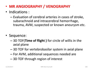 • MR ANGIOGRAPHY / VENOGRAPHY
• Indications :
– Evaluation of cerebral arteries in cases of stroke,
subarachnoid and intracerebral hemorrhage,
trauma, AVM, suspected or known aneurysm etc.
• Sequence:
– 3D TOF(Time of flight ) for circle of willis in the
axial plane
– 3D TOF for vertebrobasilar system in axial plane
– For AVM, additional sequences needed are
– 3D TOF through region of interest
12/20/2017 MRI Brain by Sudil 100
 