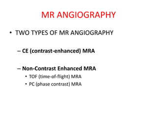 • TWO TYPES OF MR ANGIOGRAPHY
– CE (contrast-enhanced) MRA
– Non-Contrast Enhanced MRA
• TOF (time-of-flight) MRA
• PC (phase contrast) MRA
MR ANGIOGRAPHY
 