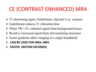 CE (CONTRAST ENHANCED) MRA
 T1-shortening agent, Gadolinium, injected iv as contrast
 Gadolinium reduces T1 relaxation time
 When TR<<T1, minimal signal from background tissues
 Result is increased signal from Gd containing structures
 Faster gradients allow imaging in a single breathhold
 CAN BE USED FOR MRA, MRV
 FASTER (WITHIN SECONDS)
 