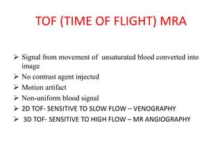 TOF (TIME OF FLIGHT) MRA
 Signal from movement of unsaturated blood converted into
image
 No contrast agent injected
 Motion artifact
 Non-uniform blood signal
 2D TOF- SENSITIVE TO SLOW FLOW – VENOGRAPHY
 3D TOF- SENSITIVE TO HIGH FLOW – MR ANGIOGRAPHY
 