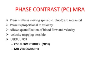 PHASE CONTRAST (PC) MRA
 Phase shifts in moving spins (i.e. blood) are measured
 Phase is proportional to velocity
 Allows quantification of blood flow and velocity
 velocity mapping possible
 USEFUL FOR
– CSF FLOW STUDIES (NPH)
– MR VENOGRAPHY
 