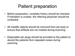 Patient preparation
• Before preparation, complete history should be checked.
If indication is unclear, the referring physician should be
contacted.
• All metallic objects should be removed from pts body to
ensure that artifacts are not created during scanning.
• Disposable ear plugs should be provided to the patient to
devoid the patients from repeated noises during
scanning.
 