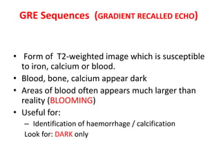 • Form of T2-weighted image which is susceptible
to iron, calcium or blood.
• Blood, bone, calcium appear dark
• Areas of blood often appears much larger than
reality (BLOOMING)
• Useful for:
– Identification of haemorrhage / calcification
Look for: DARK only
GRE Sequences (GRADIENT RECALLED ECHO)
 