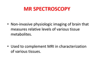 • Non-invasive physiologic imaging of brain that
measures relative levels of various tissue
metabolites.
• Used to complement MRI in characterization
of various tissues.
MR SPECTROSCOPY
 