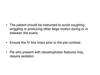 • The patient should be instructed to avoid coughing,
wriggling or producing other large motion during or in
between the scans.
• Ensure the IV line intact prior to the pre contrast .
• Pts who present with claustrophobic features may
require sedation.
 