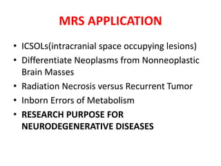 • ICSOLs(intracranial space occupying lesions)
• Differentiate Neoplasms from Nonneoplastic
Brain Masses
• Radiation Necrosis versus Recurrent Tumor
• Inborn Errors of Metabolism
• RESEARCH PURPOSE FOR
NEURODEGENERATIVE DISEASES
MRS APPLICATION
 