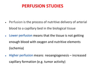  Perfusion is the process of nutritive delivery of arterial
blood to a capillary bed in the biological tissue
means that the tissue is not getting
enough blood with oxygen and nutritive elements
(ischemia)
means neoangiogenesis – increased
capillary formation (e.g. tumor activity)
PERFUSION STUDIES
 