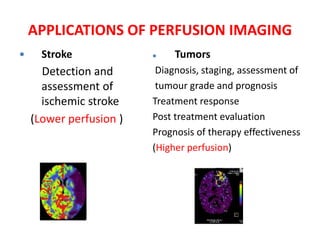  Stroke
Detection and
assessment of
ischemic stroke
(Lower perfusion )
 Tumors
Diagnosis, staging, assessment of
tumour grade and prognosis
Treatment response
Post treatment evaluation
Prognosis of therapy effectiveness
(Higher perfusion)
APPLICATIONS OF PERFUSION IMAGING
 