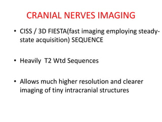 • CISS / 3D FIESTA(fast imaging employing steady-
state acquisition) SEQUENCE
• Heavily T2 Wtd Sequences
• Allows much higher resolution and clearer
imaging of tiny intracranial structures
CRANIAL NERVES IMAGING
 