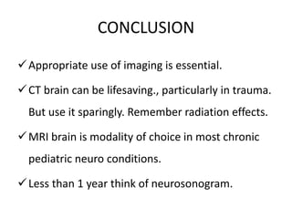 CONCLUSION
Appropriate use of imaging is essential.
CT brain can be lifesaving., particularly in trauma.
But use it sparingly. Remember radiation effects.
MRI brain is modality of choice in most chronic
pediatric neuro conditions.
Less than 1 year think of neurosonogram.
 