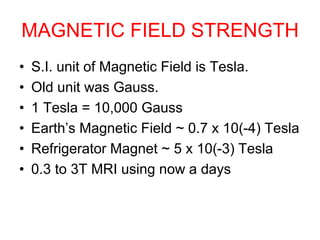 MAGNETIC FIELD STRENGTH
• S.I. unit of Magnetic Field is Tesla.
• Old unit was Gauss.
• 1 Tesla = 10,000 Gauss
• Earth’s Magnetic Field ~ 0.7 x 10(-4) Tesla
• Refrigerator Magnet ~ 5 x 10(-3) Tesla
• 0.3 to 3T MRI using now a days
 