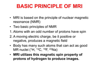 • MRI is based on the principle of nuclear magnetic
resonance (NMR)
• Two basic principles of NMR
1. Atoms with an odd number of protons have spin
2. A moving electric charge, be it positive or
negative, produces a magnetic field
• Body has many such atoms that can act as good
MR nuclei (1H, 13C, 19F, 23Na)
• MRI utilizes this magnetic spin property of
protons of hydrogen to produce images.
BASIC PRINCIPLE OF MRI
 
