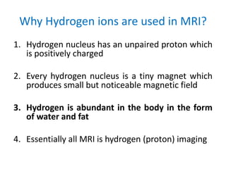 Why Hydrogen ions are used in MRI?
1. Hydrogen nucleus has an unpaired proton which
is positively charged
2. Every hydrogen nucleus is a tiny magnet which
produces small but noticeable magnetic field
3. Hydrogen is abundant in the body in the form
of water and fat
4. Essentially all MRI is hydrogen (proton) imaging
 