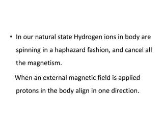 • In our natural state Hydrogen ions in body are
spinning in a haphazard fashion, and cancel all
the magnetism.
When an external magnetic field is applied
protons in the body align in one direction.
 