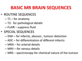 BASIC MR BRAIN SEQUENCES
• ROUTINE SEQUENCES
– T1 – for anatomy
– T2- for pathological details
– FLAIR – suppress fluid
• SPECIAL SEQUENCES
– DWI – for infarcts, abscess , tumour detection
– ADC – for differentiation of different infarcts
– MRA – for arterial details
– MRV – for venous details
– MRS – spectroscopy for chemical nature of the tumour
 