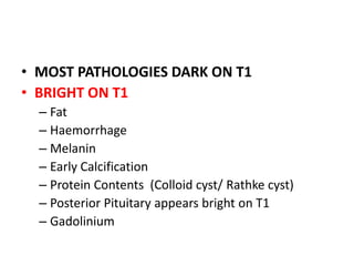 • MOST PATHOLOGIES DARK ON T1
• BRIGHT ON T1
– Fat
– Haemorrhage
– Melanin
– Early Calcification
– Protein Contents (Colloid cyst/ Rathke cyst)
– Posterior Pituitary appears bright on T1
– Gadolinium
 