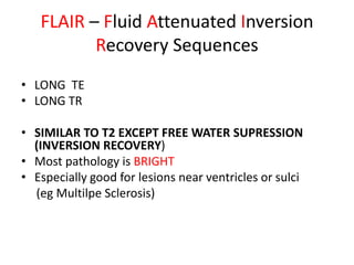 • LONG TE
• LONG TR
• SIMILAR TO T2 EXCEPT FREE WATER SUPRESSION
(INVERSION RECOVERY)
• Most pathology is BRIGHT
• Especially good for lesions near ventricles or sulci
(eg Multilpe Sclerosis)
FLAIR – Fluid Attenuated Inversion
Recovery Sequences
 