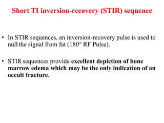 Short TI inversion-recovery (STIR) sequence
• In STIR sequences, an inversion-recovery pulse is used to
null the signal from fat (180° RF Pulse).
• STIR sequences provide excellent depiction of bone
marrow edema which may be the only indication of an
occult fracture.
 