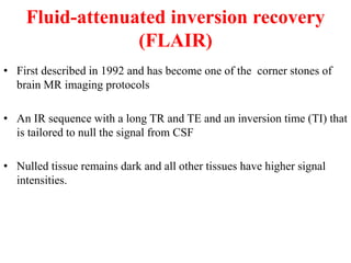 Fluid-attenuated inversion recovery
(FLAIR)
• First described in 1992 and has become one of the corner stones of
brain MR imaging protocols
• An IR sequence with a long TR and TE and an inversion time (TI) that
is tailored to null the signal from CSF
• Nulled tissue remains dark and all other tissues have higher signal
intensities.
 
